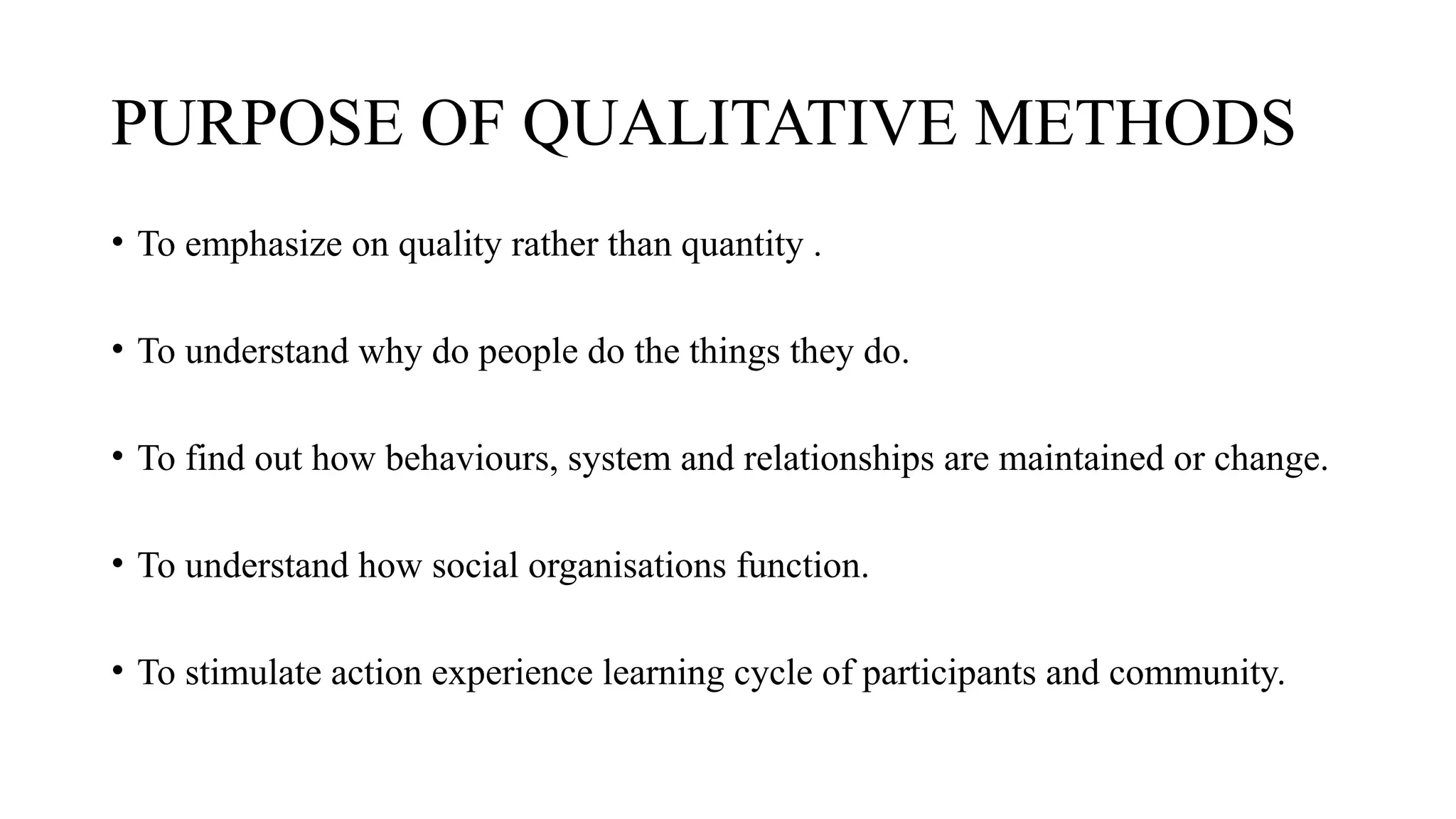 PURPOSE OF QUALITATIVE METHODS
• To emphasize on quality rather than quantity .
• To understand why do people do the things they do.
• To find out how behaviours, system and relationships are maintained or change.
• To understand how social organisations function.
• To stimulate action experience learning cycle of participants and community.
 
