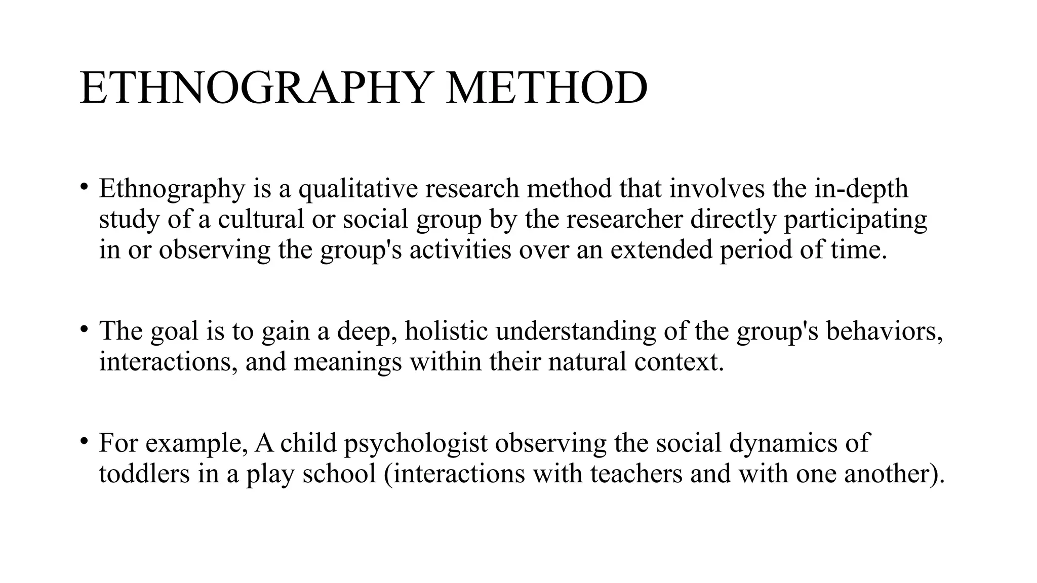 ETHNOGRAPHY METHOD
• Ethnography is a qualitative research method that involves the in-depth
study of a cultural or social group by the researcher directly participating
in or observing the group's activities over an extended period of time.
• The goal is to gain a deep, holistic understanding of the group's behaviors,
interactions, and meanings within their natural context.
• For example, A child psychologist observing the social dynamics of
toddlers in a play school (interactions with teachers and with one another).
 