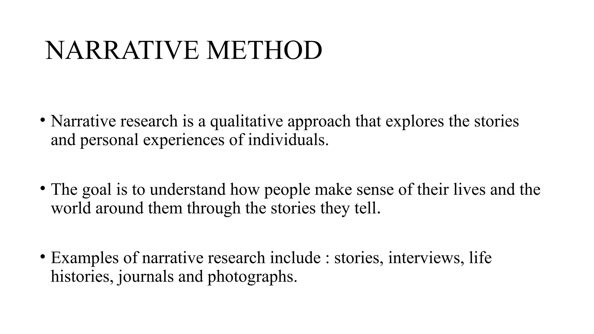 NARRATIVE METHOD
• Narrative research is a qualitative approach that explores the stories
and personal experiences of individuals.
• The goal is to understand how people make sense of their lives and the
world around them through the stories they tell.
• Examples of narrative research include : stories, interviews, life
histories, journals and photographs.
 