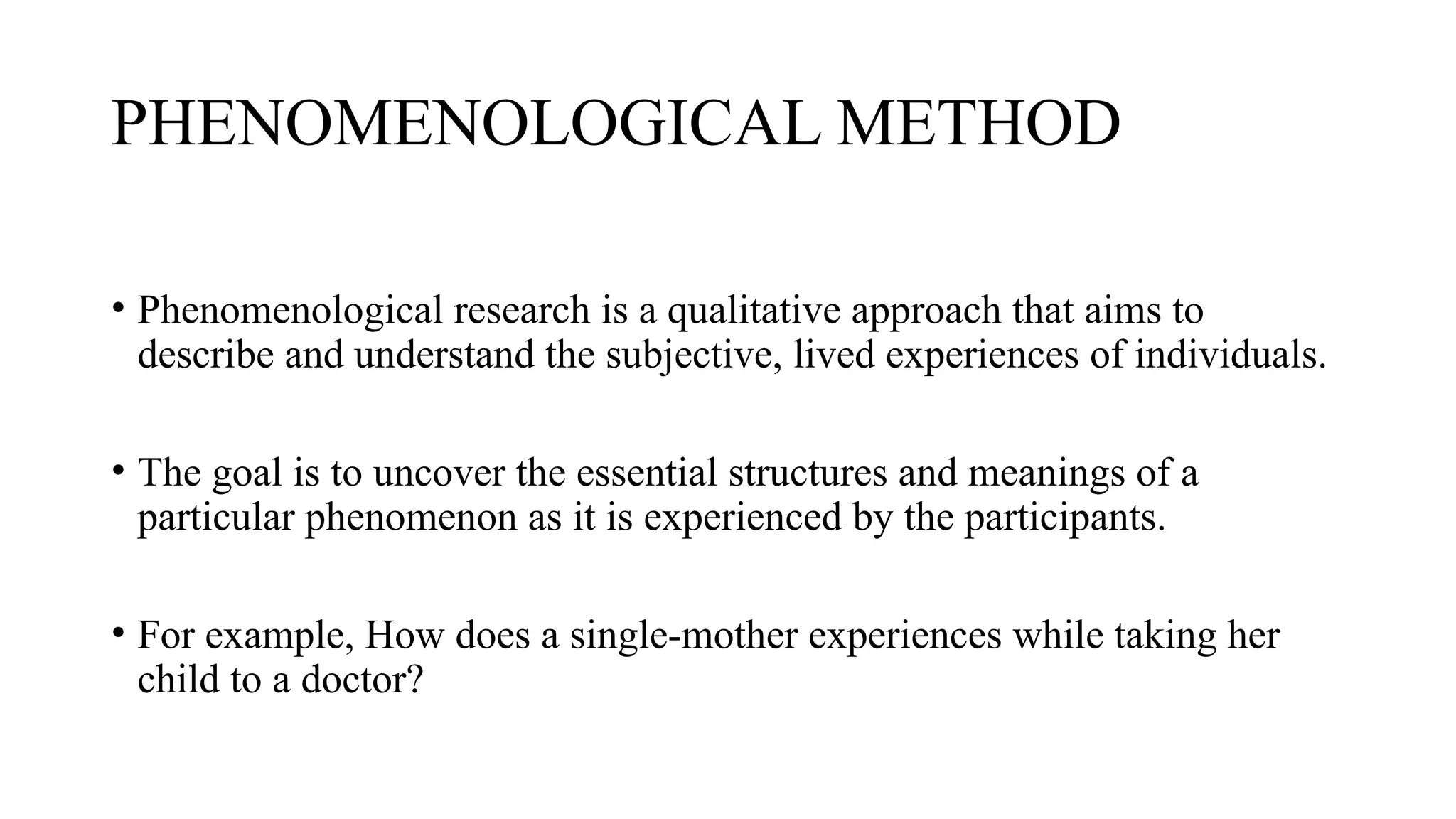 PHENOMENOLOGICAL METHOD
• Phenomenological research is a qualitative approach that aims to
describe and understand the subjective, lived experiences of individuals.
• The goal is to uncover the essential structures and meanings of a
particular phenomenon as it is experienced by the participants.
• For example, How does a single-mother experiences while taking her
child to a doctor?
 
