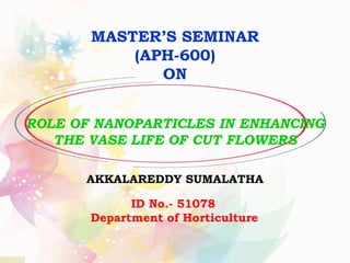 ROLE OF NANOPARTICLES IN ENHANCING
THE VASE LIFE OF CUT FLOWERS
MASTER’S SEMINAR
(APH-600)
ON
AKKALAREDDY SUMALATHA
ID No.- 51078
Department of Horticulture
 