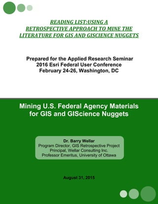 READING LIST:USING A
RETROSPECTIVE APPROACH TO MINE THE
LITERATURE FOR GIS AND GISCIENCE NUGGETS
Prepared for the Applied Research Seminar
2016 Esri Federal User Conference
February 24-26, Washington, DC
Mining U.S. Federal Agency Materials
for GIS and GIScience Nuggets
Dr. Barry Wellar
Program Director, GIS Retrospective Project
Principal, Wellar Consulting Inc.
Professor Emeritus, University of Ottawa
August 31, 2015
 