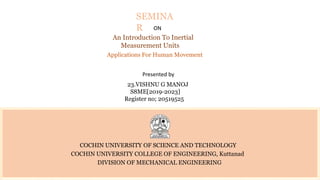 COCHIN UNIVERSITY OF SCIENCE AND TECHNOLOGY
COCHIN UNIVERSITY COLLEGE OF ENGINEERING, Kuttanad
DIVISION OF MECHANICAL ENGINEERING
SEMINA
R ON
An Introduction To Inertial
Measurement Units
Applications For Human Movement
Presented by
23.VISHNU G MANOJ
S8ME[2019-2023]
Register no; 20519525
 