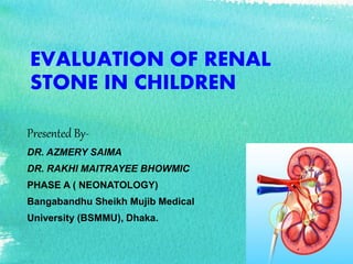 EVALUATION OF RENAL
STONE IN CHILDREN
Presented By-
DR. AZMERY SAIMA
DR. RAKHI MAITRAYEE BHOWMIC
PHASE A ( NEONATOLOGY)
Bangabandhu Sheikh Mujib Medical
University (BSMMU), Dhaka.
 