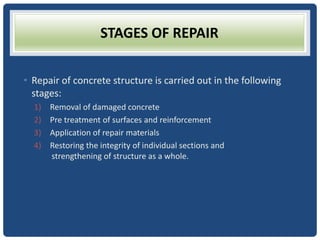 STAGES OF REPAIR
• Repair of concrete structure is carried out in the following
stages:
1) Removal of damaged concrete
2) Pre treatment of surfaces and reinforcement
3) Application of repair materials
4) Restoring the integrity of individual sections and
strengthening of structure as a whole.
 