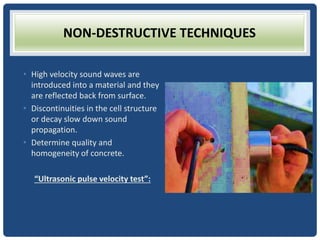 NON-DESTRUCTIVE TECHNIQUES
• High velocity sound waves are
introduced into a material and they
are reflected back from surface.
• Discontinuities in the cell structure
or decay slow down sound
propagation.
• Determine quality and
homogeneity of concrete.
“Ultrasonic pulse velocity test”:
 