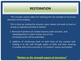 RESTORATION
• This includes actions taken for restoring the lost strength of structural
elements of the building.
 This is done by making the columns, piers, beams and walls at least as
strong as originally provided as follows:
1. Removal of portions of cracked masonry walls and piers, and
rebuilding them in richer mortar. Use of non-
shrinking mortar will be preferable.
2. Addition of reinforcing mesh on both faces of the cracked wall,
holding it to the wall through spikes or bolts and then covering
it suitably with micro-concrete or 1:3 cement -coarse sand plaster.
“Relates to the strength aspect of structures”
 
