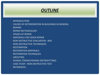 OUTLINE
• INTRODUCTION
• CAUSES OF DETERIORATION IN BUILDINGS IN GENERAL
• REPAIRS
• REPAIR METHODOLOGY
• STAGES OF REPAIR
• MATERIALS FOR CRACK REPAIR
• NON DESTRUCTIVE EVALUATION : NDE
• NON-DESTRUCTIVE TECHNIQUES
• RESTORATION
• RESTORATION MATERIALS
• RESTORATION TECHNIQUES
• GROUTING
• SEISMIC STRENGTHENING (RETROFITTING)
• CASE STUDY : NON DESTRUCTIVE TEST
• REFERENCES
 