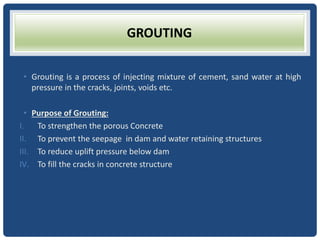 GROUTING
• Grouting is a process of injecting mixture of cement, sand water at high
pressure in the cracks, joints, voids etc.
• Purpose of Grouting:
I. To strengthen the porous Concrete
II. To prevent the seepage in dam and water retaining structures
III. To reduce uplift pressure below dam
IV. To fill the cracks in concrete structure
 