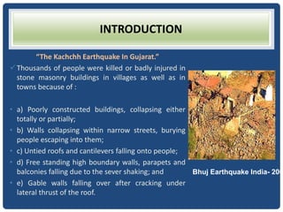 INTRODUCTION
“The Kachchh Earthquake In Gujarat.”
Thousands of people were killed or badly injured in
stone masonry buildings in villages as well as in
towns because of :
• a) Poorly constructed buildings, collapsing either
totally or partially;
• b) Walls collapsing within narrow streets, burying
people escaping into them;
• c) Untied roofs and cantilevers falling onto people;
• d) Free standing high boundary walls, parapets and
balconies falling due to the sever shaking; and
• e) Gable walls falling over after cracking under
lateral thrust of the roof.
Bhuj Earthquake India- 200
 