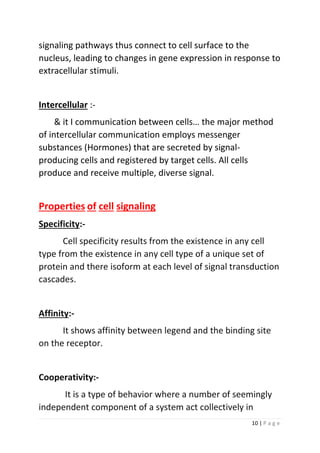 10 | P a g e
signaling pathways thus connect to cell surface to the
nucleus, leading to changes in gene expression in response to
extracellular stimuli.
Intercellular :-
& it I communication between cells… the major method
of intercellular communication employs messenger
substances (Hormones) that are secreted by signal-
producing cells and registered by target cells. All cells
produce and receive multiple, diverse signal.
Properties of cell signaling
Specificity:-
Cell specificity results from the existence in any cell
type from the existence in any cell type of a unique set of
protein and there isoform at each level of signal transduction
cascades.
Affinity:-
It shows affinity between legend and the binding site
on the receptor.
Cooperativity:-
It is a type of behavior where a number of seemingly
independent component of a system act collectively in
 