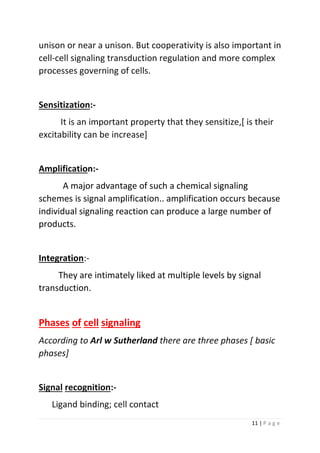 11 | P a g e
unison or near a unison. But cooperativity is also important in
cell-cell signaling transduction regulation and more complex
processes governing of cells.
Sensitization:-
It is an important property that they sensitize,[ is their
excitability can be increase]
Amplification:-
A major advantage of such a chemical signaling
schemes is signal amplification.. amplification occurs because
individual signaling reaction can produce a large number of
products.
Integration:-
They are intimately liked at multiple levels by signal
transduction.
Phases of cell signaling
According to Arl w Sutherland there are three phases [ basic
phases]
Signal recognition:-
Ligand binding; cell contact
 