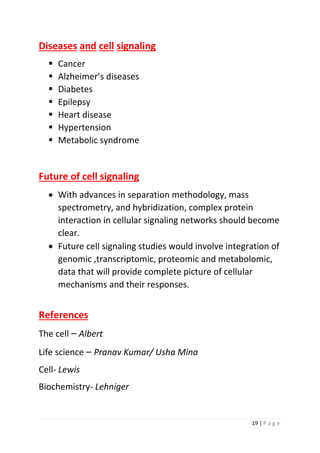 19 | P a g e
Diseases and cell signaling
▪ Cancer
▪ Alzheimer’s diseases
▪ Diabetes
▪ Epilepsy
▪ Heart disease
▪ Hypertension
▪ Metabolic syndrome
Future of cell signaling
• With advances in separation methodology, mass
spectrometry, and hybridization, complex protein
interaction in cellular signaling networks should become
clear.
• Future cell signaling studies would involve integration of
genomic ,transcriptomic, proteomic and metabolomic,
data that will provide complete picture of cellular
mechanisms and their responses.
References
The cell – Albert
Life science – Pranav Kumar/ Usha Mina
Cell- Lewis
Biochemistry- Lehniger
 