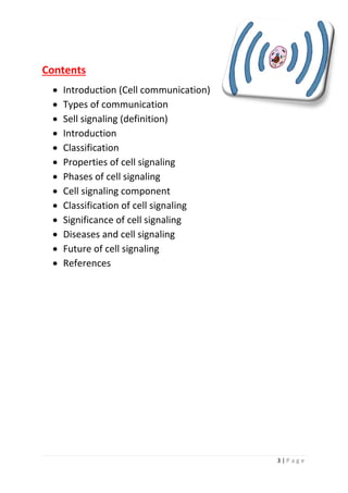 3 | P a g e
Contents
• Introduction (Cell communication)
• Types of communication
• Sell signaling (definition)
• Introduction
• Classification
• Properties of cell signaling
• Phases of cell signaling
• Cell signaling component
• Classification of cell signaling
• Significance of cell signaling
• Diseases and cell signaling
• Future of cell signaling
• References
 
