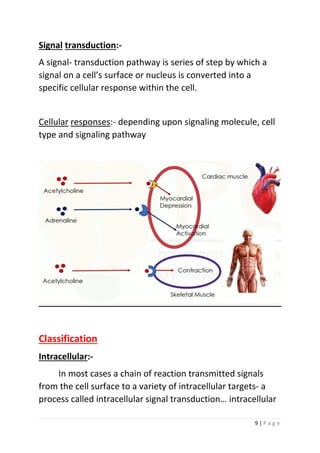 9 | P a g e
Signal transduction:-
A signal- transduction pathway is series of step by which a
signal on a cell’s surface or nucleus is converted into a
specific cellular response within the cell.
Cellular responses:- depending upon signaling molecule, cell
type and signaling pathway
Classification
Intracellular:-
In most cases a chain of reaction transmitted signals
from the cell surface to a variety of intracellular targets- a
process called intracellular signal transduction… intracellular
 
