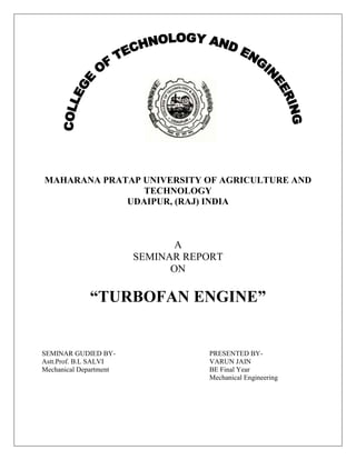         <br />MAHARANA PRATAP UNIVERSITY OF AGRICULTURE AND TECHNOLOGY<br />UDAIPUR, (RAJ) INDIA<br />A<br />SEMINAR REPORT<br />ON<br />“TURBOFAN ENGINE”<br />SEMINAR GUDIED BY-PRESENTED BY-<br />Astt.Prof. B.L SALVIVARUN JAIN<br />Mechanical DepartmentBE Final Year<br />Mechanical Engineering<br />                                                                      CONTENTS<br />CHAPTER 1<br />,[object Object]