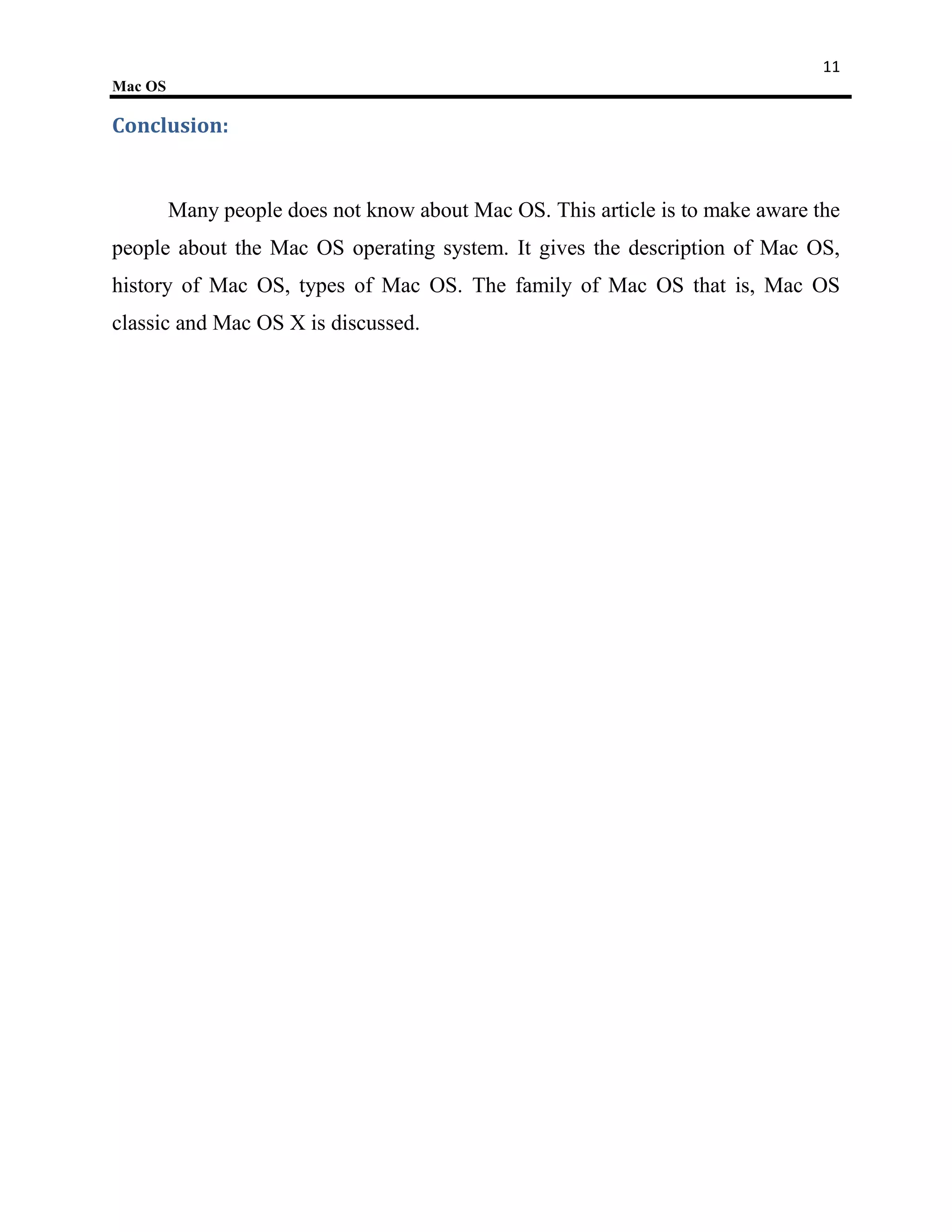 11
Mac OS

Conclusion:


         Many people does not know about Mac OS. This article is to make aware the
people about the Mac OS operating system. It gives the description of Mac OS,
history of Mac OS, types of Mac OS. The family of Mac OS that is, Mac OS
classic and Mac OS X is discussed.
 