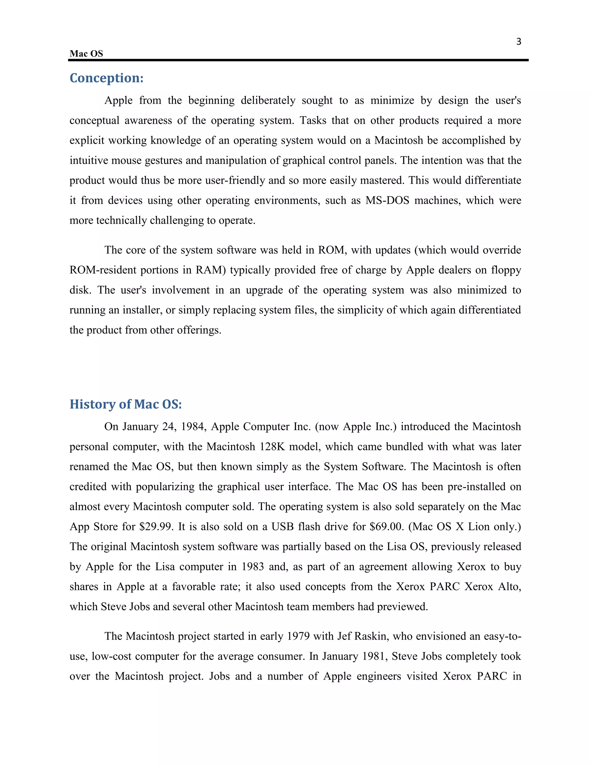 3
Mac OS

Conception:
         Apple from the beginning deliberately sought to as minimize by design the user's
conceptual awareness of the operating system. Tasks that on other products required a more
explicit working knowledge of an operating system would on a Macintosh be accomplished by
intuitive mouse gestures and manipulation of graphical control panels. The intention was that the
product would thus be more user-friendly and so more easily mastered. This would differentiate
it from devices using other operating environments, such as MS-DOS machines, which were
more technically challenging to operate.

         The core of the system software was held in ROM, with updates (which would override
ROM-resident portions in RAM) typically provided free of charge by Apple dealers on floppy
disk. The user's involvement in an upgrade of the operating system was also minimized to
running an installer, or simply replacing system files, the simplicity of which again differentiated
the product from other offerings.




History of Mac OS:
         On January 24, 1984, Apple Computer Inc. (now Apple Inc.) introduced the Macintosh
personal computer, with the Macintosh 128K model, which came bundled with what was later
renamed the Mac OS, but then known simply as the System Software. The Macintosh is often
credited with popularizing the graphical user interface. The Mac OS has been pre-installed on
almost every Macintosh computer sold. The operating system is also sold separately on the Mac
App Store for $29.99. It is also sold on a USB flash drive for $69.00. (Mac OS X Lion only.)
The original Macintosh system software was partially based on the Lisa OS, previously released
by Apple for the Lisa computer in 1983 and, as part of an agreement allowing Xerox to buy
shares in Apple at a favorable rate; it also used concepts from the Xerox PARC Xerox Alto,
which Steve Jobs and several other Macintosh team members had previewed.

         The Macintosh project started in early 1979 with Jef Raskin, who envisioned an easy-to-
use, low-cost computer for the average consumer. In January 1981, Steve Jobs completely took
over the Macintosh project. Jobs and a number of Apple engineers visited Xerox PARC in
 