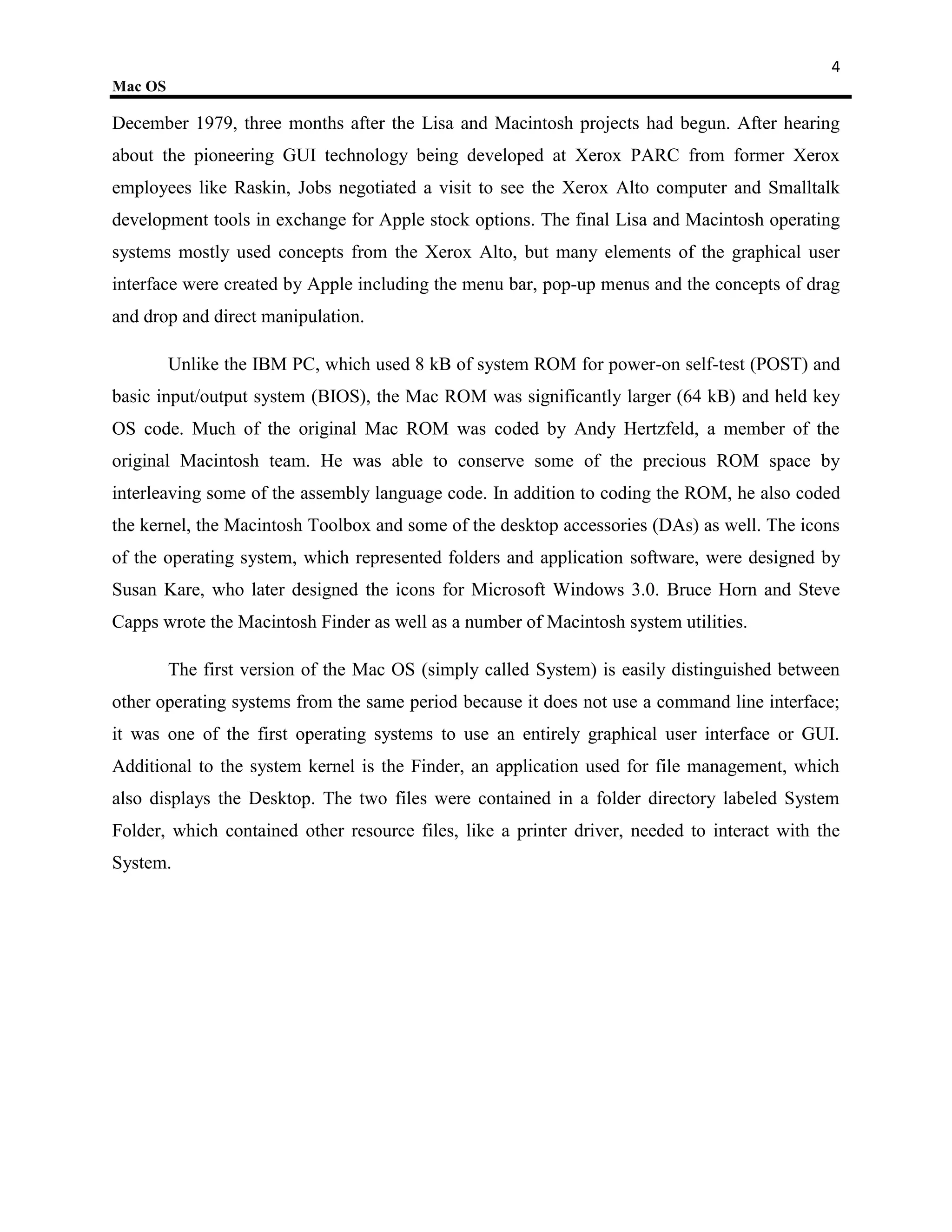 4
Mac OS

December 1979, three months after the Lisa and Macintosh projects had begun. After hearing
about the pioneering GUI technology being developed at Xerox PARC from former Xerox
employees like Raskin, Jobs negotiated a visit to see the Xerox Alto computer and Smalltalk
development tools in exchange for Apple stock options. The final Lisa and Macintosh operating
systems mostly used concepts from the Xerox Alto, but many elements of the graphical user
interface were created by Apple including the menu bar, pop-up menus and the concepts of drag
and drop and direct manipulation.

         Unlike the IBM PC, which used 8 kB of system ROM for power-on self-test (POST) and
basic input/output system (BIOS), the Mac ROM was significantly larger (64 kB) and held key
OS code. Much of the original Mac ROM was coded by Andy Hertzfeld, a member of the
original Macintosh team. He was able to conserve some of the precious ROM space by
interleaving some of the assembly language code. In addition to coding the ROM, he also coded
the kernel, the Macintosh Toolbox and some of the desktop accessories (DAs) as well. The icons
of the operating system, which represented folders and application software, were designed by
Susan Kare, who later designed the icons for Microsoft Windows 3.0. Bruce Horn and Steve
Capps wrote the Macintosh Finder as well as a number of Macintosh system utilities.

         The first version of the Mac OS (simply called System) is easily distinguished between
other operating systems from the same period because it does not use a command line interface;
it was one of the first operating systems to use an entirely graphical user interface or GUI.
Additional to the system kernel is the Finder, an application used for file management, which
also displays the Desktop. The two files were contained in a folder directory labeled System
Folder, which contained other resource files, like a printer driver, needed to interact with the
System.
 