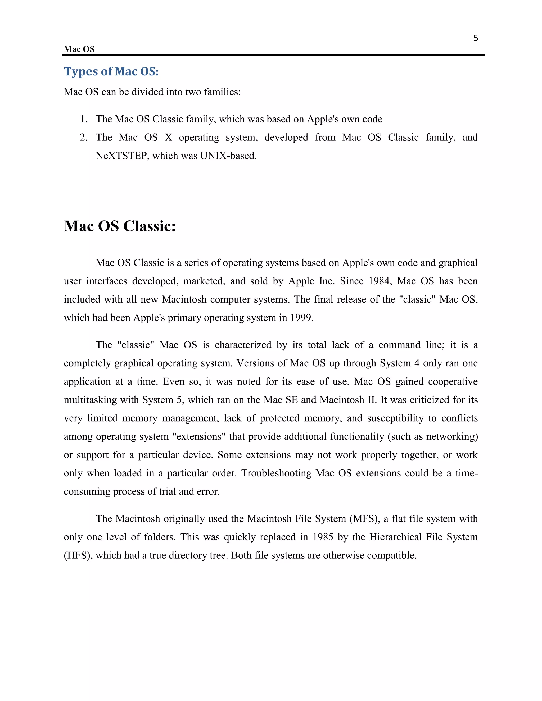 5
Mac OS

Types of Mac OS:
Mac OS can be divided into two families:

   1. The Mac OS Classic family, which was based on Apple's own code
   2. The Mac OS X operating system, developed from Mac OS Classic family, and
         NeXTSTEP, which was UNIX-based.




Mac OS Classic:

         Mac OS Classic is a series of operating systems based on Apple's own code and graphical
user interfaces developed, marketed, and sold by Apple Inc. Since 1984, Mac OS has been
included with all new Macintosh computer systems. The final release of the "classic" Mac OS,
which had been Apple's primary operating system in 1999.

         The "classic" Mac OS is characterized by its total lack of a command line; it is a
completely graphical operating system. Versions of Mac OS up through System 4 only ran one
application at a time. Even so, it was noted for its ease of use. Mac OS gained cooperative
multitasking with System 5, which ran on the Mac SE and Macintosh II. It was criticized for its
very limited memory management, lack of protected memory, and susceptibility to conflicts
among operating system "extensions" that provide additional functionality (such as networking)
or support for a particular device. Some extensions may not work properly together, or work
only when loaded in a particular order. Troubleshooting Mac OS extensions could be a time-
consuming process of trial and error.

         The Macintosh originally used the Macintosh File System (MFS), a flat file system with
only one level of folders. This was quickly replaced in 1985 by the Hierarchical File System
(HFS), which had a true directory tree. Both file systems are otherwise compatible.
 