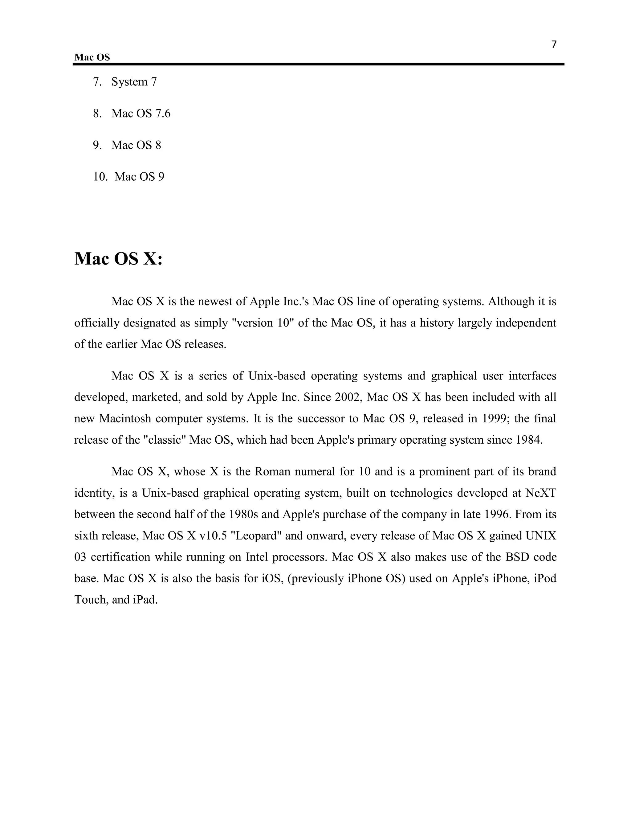 7
Mac OS

   7. System 7

   8. Mac OS 7.6

   9. Mac OS 8

   10. Mac OS 9




Mac OS X:

         Mac OS X is the newest of Apple Inc.'s Mac OS line of operating systems. Although it is
officially designated as simply "version 10" of the Mac OS, it has a history largely independent
of the earlier Mac OS releases.

         Mac OS X is a series of Unix-based operating systems and graphical user interfaces
developed, marketed, and sold by Apple Inc. Since 2002, Mac OS X has been included with all
new Macintosh computer systems. It is the successor to Mac OS 9, released in 1999; the final
release of the "classic" Mac OS, which had been Apple's primary operating system since 1984.

         Mac OS X, whose X is the Roman numeral for 10 and is a prominent part of its brand
identity, is a Unix-based graphical operating system, built on technologies developed at NeXT
between the second half of the 1980s and Apple's purchase of the company in late 1996. From its
sixth release, Mac OS X v10.5 "Leopard" and onward, every release of Mac OS X gained UNIX
03 certification while running on Intel processors. Mac OS X also makes use of the BSD code
base. Mac OS X is also the basis for iOS, (previously iPhone OS) used on Apple's iPhone, iPod
Touch, and iPad.
 