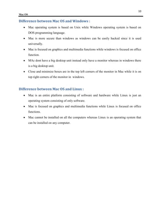 10
Mac OS

Difference between Mac OS and Windows :
         Mac operating system is based on Unix while Windows operating system is based on
         DOS programming language.
         Mac is more secure than windows as windows can be easily hacked since it is used
         universally.
         Mac is focused on graphics and multimedia functions while windows is focused on office
         function.
         MAc dont have a big desktop unit instead only have a monitor whereas in windows there
         is a big desktop unit.
         Close and minimize boxes are in the top left corners of the monitor in Mac while it is on
         top right corners of the monitor in windows.


Difference between Mac OS and Linux :
         Mac is an entire platform consisting of software and hardware while Linux is just an
         operating system consisting of only software.
         Mac is focused on graphics and multimedia functions while Linux is focused on office
         functions.
         Mac cannot be installed on all the computers whereas Linux is an operating system that
         can be installed on any computer.
 