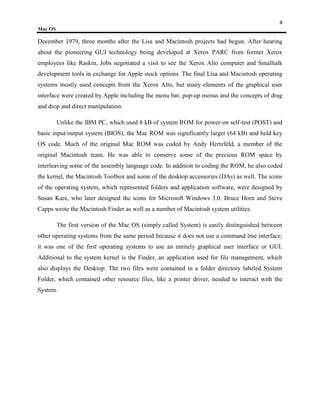 4
Mac OS

December 1979, three months after the Lisa and Macintosh projects had begun. After hearing
about the pioneering GUI technology being developed at Xerox PARC from former Xerox
employees like Raskin, Jobs negotiated a visit to see the Xerox Alto computer and Smalltalk
development tools in exchange for Apple stock options. The final Lisa and Macintosh operating
systems mostly used concepts from the Xerox Alto, but many elements of the graphical user
interface were created by Apple including the menu bar, pop-up menus and the concepts of drag
and drop and direct manipulation.

         Unlike the IBM PC, which used 8 kB of system ROM for power-on self-test (POST) and
basic input/output system (BIOS), the Mac ROM was significantly larger (64 kB) and held key
OS code. Much of the original Mac ROM was coded by Andy Hertzfeld, a member of the
original Macintosh team. He was able to conserve some of the precious ROM space by
interleaving some of the assembly language code. In addition to coding the ROM, he also coded
the kernel, the Macintosh Toolbox and some of the desktop accessories (DAs) as well. The icons
of the operating system, which represented folders and application software, were designed by
Susan Kare, who later designed the icons for Microsoft Windows 3.0. Bruce Horn and Steve
Capps wrote the Macintosh Finder as well as a number of Macintosh system utilities.

         The first version of the Mac OS (simply called System) is easily distinguished between
other operating systems from the same period because it does not use a command line interface;
it was one of the first operating systems to use an entirely graphical user interface or GUI.
Additional to the system kernel is the Finder, an application used for file management, which
also displays the Desktop. The two files were contained in a folder directory labeled System
Folder, which contained other resource files, like a printer driver, needed to interact with the
System.
 