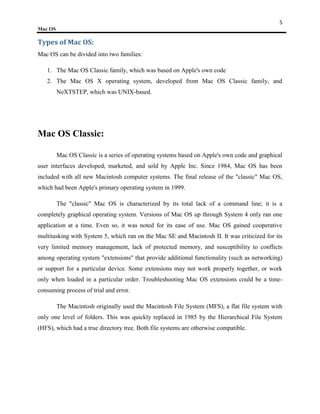 5
Mac OS

Types of Mac OS:
Mac OS can be divided into two families:

   1. The Mac OS Classic family, which was based on Apple's own code
   2. The Mac OS X operating system, developed from Mac OS Classic family, and
         NeXTSTEP, which was UNIX-based.




Mac OS Classic:

         Mac OS Classic is a series of operating systems based on Apple's own code and graphical
user interfaces developed, marketed, and sold by Apple Inc. Since 1984, Mac OS has been
included with all new Macintosh computer systems. The final release of the "classic" Mac OS,
which had been Apple's primary operating system in 1999.

         The "classic" Mac OS is characterized by its total lack of a command line; it is a
completely graphical operating system. Versions of Mac OS up through System 4 only ran one
application at a time. Even so, it was noted for its ease of use. Mac OS gained cooperative
multitasking with System 5, which ran on the Mac SE and Macintosh II. It was criticized for its
very limited memory management, lack of protected memory, and susceptibility to conflicts
among operating system "extensions" that provide additional functionality (such as networking)
or support for a particular device. Some extensions may not work properly together, or work
only when loaded in a particular order. Troubleshooting Mac OS extensions could be a time-
consuming process of trial and error.

         The Macintosh originally used the Macintosh File System (MFS), a flat file system with
only one level of folders. This was quickly replaced in 1985 by the Hierarchical File System
(HFS), which had a true directory tree. Both file systems are otherwise compatible.
 