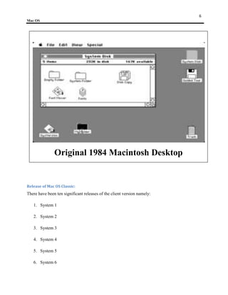 6
Mac OS




               Original 1984 Macintosh Desktop


Release of Mac OS Classic:
There have been ten significant releases of the client version namely:

   1. System 1

   2. System 2

   3. System 3

   4. System 4

   5. System 5

   6. System 6
 