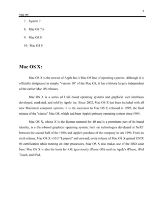 7
Mac OS

   7. System 7

   8. Mac OS 7.6

   9. Mac OS 8

   10. Mac OS 9




Mac OS X:

         Mac OS X is the newest of Apple Inc.'s Mac OS line of operating systems. Although it is
officially designated as simply "version 10" of the Mac OS, it has a history largely independent
of the earlier Mac OS releases.

         Mac OS X is a series of Unix-based operating systems and graphical user interfaces
developed, marketed, and sold by Apple Inc. Since 2002, Mac OS X has been included with all
new Macintosh computer systems. It is the successor to Mac OS 9, released in 1999; the final
release of the "classic" Mac OS, which had been Apple's primary operating system since 1984.

         Mac OS X, whose X is the Roman numeral for 10 and is a prominent part of its brand
identity, is a Unix-based graphical operating system, built on technologies developed at NeXT
between the second half of the 1980s and Apple's purchase of the company in late 1996. From its
sixth release, Mac OS X v10.5 "Leopard" and onward, every release of Mac OS X gained UNIX
03 certification while running on Intel processors. Mac OS X also makes use of the BSD code
base. Mac OS X is also the basis for iOS, (previously iPhone OS) used on Apple's iPhone, iPod
Touch, and iPad.
 