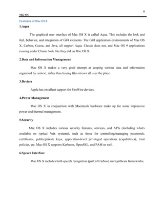 8
Mac OS

Features of Mac OS X
1.Aqua

         The graphical user interface of Mac OS X is called Aqua. This includes the look and
feel, behavior, and integration of GUI elements. The GUI application environments of Mac OS
X, Carbon, Cocoa, and Java, all support Aqua. Classic does not, and Mac OS 9 applications
running under Classic look like they did on Mac OS 9.

2.Data and Information Management

          Mac OS X makes a very good attempt at keeping various data and information
organized by context, rather than having files strewn all over the place.

3.Devices

          Apple has excellent support for FireWire devices.

4.Power Management

          Mac OS X in conjunction with Macintosh hardware make up for some impressive
power and thermal management.

5.Security

         Mac OS X includes various security features, services, and APIs (including what's
available on typical *nix systems), such as those for controlling/managing passwords,
certificates, public/private keys, application-level privileged operations (capabilities), trust
policies, etc. Mac OS X supports Kerberos, OpenSSL, and PAM as well.

6.Speech Interface

          Mac OS X includes both speech recognition (part of Carbon) and synthesis frameworks.
 