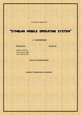 A Seminar Report On

“SYMBIAN MOBILE OPERATING SYSTEM”
I. T. ENGINEERING
PREPARED BY:

GUIDED BY:

DARSH KOTECHA

.

HEAD OF THE DEPARTMENT:

GUJARAT TECHNOLOGICAL UNIVERSITY

 