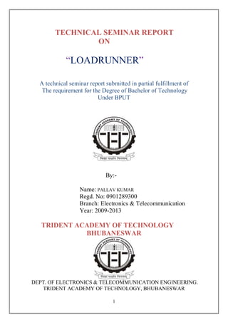 TECHNICAL SEMINAR REPORT
                ON

            ―LOADRUNNER‖

  A technical seminar report submitted in partial fulfillment of
   The requirement for the Degree of Bachelor of Technology
                         Under BPUT




                             By:-

                  Name: PALLAV KUMAR
                  Regd. No: 0901289300
                  Branch: Electronics & Telecommunication
                  Year: 2009-2013

   TRIDENT ACADEMY OF TECHNOLOGY
             BHUBANESWAR




DEPT. OF ELECTRONICS & TELECOMMUNICATION ENGINEERING.
   TRIDENT ACADEMY OF TECHNOLOGY, BHUBANESWAR

                                1
 