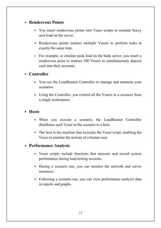 • Rendezvous Points
    • You insert rendezvous points into Vuser scripts to emulate heavy
      user load on the server.

    • Rendezvous points instruct multiple Vusers to perform tasks at
      exactly the same time.

    • For example, to emulate peak load on the bank server, you insert a
       rendezvous point to instruct 100 Vusers to simultaneously deposit
       cash into their accounts.

• Controller
    • You use the LoadRunner Controller to manage and maintain your
      scenarios.

    • Using the Controller, you control all the Vusers in a scenario from
      a single workstation.


• Hosts
    • When you execute a scenario, the LoadRunner Controller
      distributes each Vuser in the scenario to a host.

    • The host is the machine that executes the Vuser script, enabling the
      Vuser to emulate the actions of a human user.

• Performance Analysis
    • Vuser scripts include functions that measure and record system
      performance during load-testing sessions.

    • During a scenario run, you can monitor the network and server
      resources.

    • Following a scenario run, you can view performance analysis data
      in reports and graphs.




                                 13
 