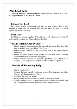 Plan Load Test:-
   Identify Business Critical Scenarios. Scenario means a manual work flow.
Ex: Login  Open an Account  Logout.



  Estimate User Load
  Performance testing requirements will give an idea of users load or the
number of users using the product. This will determine the load to be used
against the product in testing.

  Work Load:
  Ex: 100 users running together. Of this 60 users book a Browse a website. 30
users search a product and 10 users buy the Product.

What is Virtual User (Vuser)?
   • Virtual users or Vusers emulate the steps of real users. The steps that
     Vusers perform are recorded in a Vuser Script.
   • VuGen records Vuser Scripts that emulate the steps of real users using the
     application
   • VuGen not only records Vuser scripts, but also runs them. Running
     scripts from VuGen is useful for debugging
   • VuGen records sessions on Windows platforms only. However, a
     recorded Vuser script can run on both Windows and UNIX platform.

   Process of Recording Script
   • Record a basic script
   • Enhance the basic script by adding the control-flow statements and other
     Mercury API functions into the Script
   • Configure the Run-time settings
   • Verify that the script runs correctly, run it in stand-alone mode
   • Integrate into your test: a LoadRunner scenario, Performance Centre load
     test, Tuning module session, Business process monitor profile.




                                      15
 