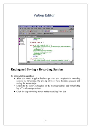 Ending and Saving a Recording Session
To complete the recording:
   • After you record a typical business process, you complete the recording
     session by performing the closing steps of your business process and
     saving the Vuser script.
   • Switch to the vuser end section in the floating toolbar, and perform the
     log off or cleanup procedure.
   •   Click the stop recording button on the recording Tool Bar




                                       18
 