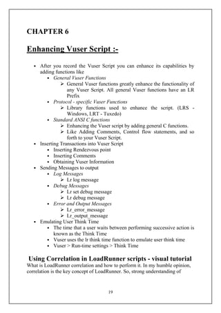 CHAPTER 6

Enhancing Vuser Script :-
   • After you record the Vuser Script you can enhance its capabilities by
     adding functions like
        • General Vuser Functions
                General Vuser functions greatly enhance the functionality of
                  any Vuser Script. All general Vuser functions have an LR
                  Prefix
        • Protocol - specific Vuser Functions
                Library functions used to enhance the script. (LR -
                                  -
        • Standard ANSI C functions
                Enhancing the Vuser script by adding general C functions.
                Like Adding Comments, Control flow statements, and so
                  forth to your Vuser Script.
   • Inserting Transactions into Vuser Script
        • Inserting Rendezvous point
        • Inserting Comments
        • Obtaining Vuser Information
   • Sending Messages to output
        • Log Messages
                Lr log message
        • Debug Messages
                Lr set debug message
                Lr debug message
        • Error and Output Messages
                Lr_error_message
                Lr_output_message
   • Emulating User Think Time
        • The time that a user waits between performing successive action is
            known as the Think Time
        • Vuser uses the lr think time function to emulate user think time
        • Vuser > Run-time settings > Think Time

Using Correlation in LoadRunner scripts - visual tutorial
What is LoadRunner correlation and how to perform it. In my humble opinion,
correlation is the key concept of LoadRunner. So, strong understanding of


                                     19
 