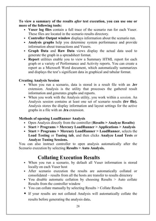 To view a summary of the results after test execution, you can use one or
more of the following tools:
  • Vuser log files contain a full trace of the scenario run for each Vuser.
      These files are located in the scenario results directory.
  • Controller Output window displays information about the scenario run.
  • Analysis graphs help you determine system performance and provide
      information about transactions and Vusers.
  • Graph Data and Raw Data views display the actual data used to
      generate the graph in a spreadsheet format.
  • Report utilities enable you to view a Summary HTML report for each
      graph or a variety of Performance and Activity reports. You can create a
      report as a Microsoft Word document, which automatically summarizes
      and displays the test’s significant data in graphical and tabular format.

Creating Analysis Session
  • When you run a scenario, data is stored in a result file with an .lrr
     extension. Analysis is the utility that processes the gathered result
     information and generates graphs and reports.
  • When you work with the Analysis utility, you work within a session. An
     Analysis session contains at least one set of scenario results (lrr file).
     Analysis stores the display information and layout settings for the active
     graphs in a file with an .lra extension.

Methods of opening LoadRunner Analysis
   • Open Analysis directly from the controller (
   • Start > Programs > Mercury LoadRunner > Applications > Analysis
   • Start > Programs > Mercury LoadRunner > LoadRunner, selects the
      Load Testing or Tuning tab, and then clicks Analyze Load Tests or
      Analyze Tuning Sessions.
You can also instruct controller to open analysis automatically after the
Scenario execution by selecting Results > Auto Analysis.

             Collating Execution Results
   • When you run a scenario, by default all Vuser information is stored
     locally on each Vuser host
   • After scenario execution the results are automatically collated or
     consolidated – results from all the hosts are transfer to results directory
   • You disable automatic collation by choosing Results > Auto collate
     Results from the controller window
   • You can collate manually by selecting Results > Collate Results
   •   If your results are not collated Analysis will automatically collate the
       results before generating the analysis data.
                                        28
 