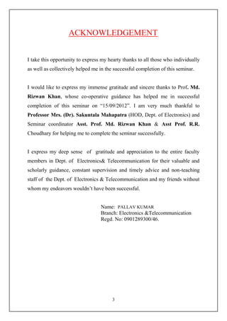 ACKNOWLEDGEMENT


I take this opportunity to express my hearty thanks to all those who individually
as well as collectively helped me in the successful completion of this seminar.


I would like to express my immense gratitude and sincere thanks to Prof. Md.
Rizwan Khan, whose co-operative guidance has helped me in successful
completion of this seminar on ―15/09/2012‖. I am very much thankful to
Professor Mrs. (Dr). Sakuntala Mahapatra (HOD, Dept. of Electronics) and
Seminar coordinator Asst. Prof. Md. Rizwan Khan & Asst Prof. R.R.
Choudhary for helping me to complete the seminar successfully.


I express my deep sense of gratitude and appreciation to the entire faculty
members in Dept. of Electronics& Telecommunication for their valuable and
scholarly guidance, constant supervision and timely advice and non-teaching
staff of the Dept. of Electronics & Telecommunication and my friends without
whom my endeavors wouldn’t have been successful.


                                  Name: PALLAV KUMAR
                                  Branch: Electronics &Telecommunication
                                  Regd. No: 0901289300/46.




                                        3
 