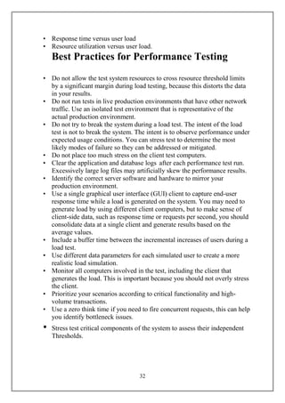 • Response time versus user load
• Resource utilization versus user load.
    Best Practices for Performance Testing
• Do not allow the test system resources to cross resource threshold limits
  by a significant margin during load testing, because this distorts the data
  in your results.
• Do not run tests in live production environments that have other network
  traffic. Use an isolated test environment that is representative of the
  actual production environment.
• Do not try to break the system during a load test. The intent of the load
  test is not to break the system. The intent is to observe performance under
  expected usage conditions. You can stress test to determine the most
  likely modes of failure so they can be addressed or mitigated.
• Do not place too much stress on the client test computers.
• Clear the application and database logs after each performance test run.
  Excessively large log files may artificially skew the performance results.
• Identify the correct server software and hardware to mirror your
  production environment.
• Use a single graphical user interface (GUI) client to capture end-user
  response time while a load is generated on the system. You may need to
  generate load by using different client computers, but to make sense of
  client-side data, such as response time or requests per second, you should
  consolidate data at a single client and generate results based on the
  average values.
• Include a buffer time between the incremental increases of users during a
  load test.
• Use different data parameters for each simulated user to create a more
  realistic load simulation.
• Monitor all computers involved in the test, including the client that
  generates the load. This is important because you should not overly stress
  the client.
• Prioritize your scenarios according to critical functionality and high-
  volume transactions.
• Use a zero think time if you need to fire concurrent requests, this can help
  you identify bottleneck issues.
•   Stress test critical components of the system to assess their independent
    Thresholds.




                                     32
 