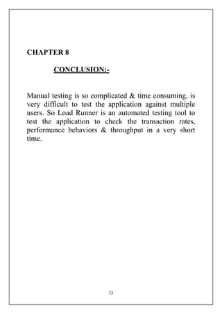 CHAPTER 8

        CONCLUSION:-


Manual testing is so complicated & time consuming, is
very difficult to test the application against multiple
users. So Load Runner is an automated testing tool to
test the application to check the transaction rates,
performance behaviors & throughput in a very short
time.




                          33
 