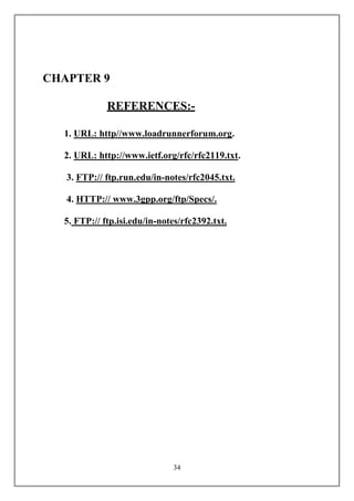 CHAPTER 9

             REFERENCES:-

  1. URL: http//www.loadrunnerforum.org.

  2. URL: http://www.ietf.org/rfc/rfc2119.txt.

   3. FTP:// ftp.run.edu/in-notes/rfc2045.txt.

   4. HTTP:// www.3gpp.org/ftp/Specs/.

  5. FTP:// ftp.isi.edu/in-notes/rfc2392.txt.




                              34
 