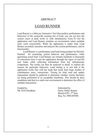 ABSTRACT

                   LOAD RUNNER
Load Runner is a Mercury Interactive Tool that predicts performance and
behaviour of the system.By creating lots of load, you can see how the
system reacts at peak levels or with simultaneous Users.To test the
application and Load Runner emulates an environment where multiple
users work concurrently. While the application is under load, Load
Runner accurately measures and analyzes the system performance, and its
functionality.
      Load Runner is a performance and load testing product by Hewlett-
Packard for examining system behavior and performance, while
generating actual load. Load Runner can emulate hundreds or thousands
of concurrent users to put the application through the rigors of real-life
user loads, while collecting information from key infrastructure
components. The results can then be analyzed in detail, to explore the
reasons for particular behaviors. Load testing is to test that if the
application works fine with the loads that result from large number of
simultaneous users, transactions. Timing for both read and update
transactions should be gathered to determine whether system functions
are being performed in an acceptable timeframe. This should be done
standalone and then in a multi user environment to determine the effect of
multiple transactions.

Guided by:                                  Submitted by:
Mr. R.R Choudhary                           Name:-Pallav Kumar.
                                            Branch-ETC, 7th Sem
                                            Reg. No- 0901289300.




                                 4
 