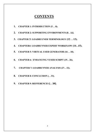 CONTENTS

1.   CHAPTER 1: INTRODUCTION (5 . . 8).

2.   CHAPTER 2: SUPPORTING ENVIRONMENTS (9. . 11).

3. CHAPTER 3: LOADRUUNER TERMINOLOGY (12 . . 13).

4.   CHAPTER4: LOADRUNNER EXPERT WORKFLOW (14. .15).

5.   CHAPTER 5: VIRTUAL USER GENERATOR (16 . . 18).


6.   CHAPTER 6: ENHANCING VUSER SCRIPT (19. . 26).


7.   CHAPTER 7: LOADRUNNER ANALYSIS (27. . 32).


8.   CHAPTER 8: CONCLUSION (. . 33).


9.   CHAPTER 9: REFFERENCES (. . 34).




                             5
 