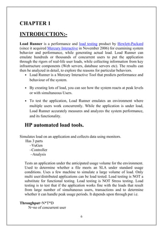 CHAPTER 1
INTRODUCTION:-
Load Runner is a performance and load testing product by Hewlett-Packard
(since it acquired Mercury Interactive in November 2006) for examining system
behavior and performance, while generating actual load. Load Runner can
emulate hundreds or thousands of concurrent users to put the application
through the rigors of real-life user loads, while collecting information from key
infrastructure components (Web servers, database servers etc). The results can
then be analyzed in detail, to explore the reasons for particular behaviors.
    • Load Runner is a Mercury Interactive Tool that predicts performance and
       behaviour of the system.

   • By creating lots of load, you can see how the system reacts at peak levels
     or with simultaneous Users.

   • To test the application, Load Runner emulates an environment where
     multiple users work concurrently. While the application is under load,
     Load Runner accurately measures and analyzes the system performance,
     and its functionality.

   HP automated load tools.

Simulates load on an application and collects data using monitors.
   Has 3 parts
     –VuGen
     –Controller
      –Analysis

   Tests an application under the anticipated usage volume for the environment.
   Used to determine whether a file meets an SLA under standard usage
   conditions. Uses a few machine to simulate a large volume of load. Only
   multi user/distributed applications can be load tested. Load testing is NOT a
   substitute for functional testing. Load testing is NOT Stress testing. Load
   testing is to test that if the application works fine with the loads that result
   from large number of simultaneous users, transactions and to determine
   whether it can handle peak usage periods. It depends upon through put i.e.

Throughput=N*T*D
    N=no of concurrent user

                                        6
 