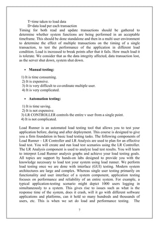 T=time taken to load data
      D=data load per each transaction
Timing for both read and update transactions should be gathered to
determine whether system functions are being performed in an acceptable
timeframe. This should be done standalone and then in a multi user environment
to determine the effect of multiple transactions on the timing of a single
transaction, to test the performance of the application in different load
condition. Load is increased to break points after that it fails. How much load it
is tolerate. We consider that as the data integrity affected, data transaction lost,
as the server shut down, system shut down.

   • Manual testing:

 1) It is time consuming.
 2) It is expensive.
 3) It is very difficult to co-ordinate multiple user.
 4) It is very complicated.

   • Automation testing:

 1) It is time saving.
 2) It is not expensive.
 3) LR CONTROLLER controls the entire v user from a single point.
 4) It is not complicated.

Load Runner is an automated load testing tool that allows you to test your
application before, during and after deployment. This course is designed to give
you a firm foundation in basic load testing tasks. The following components of
Load Runner – LR Controller and LR Analysis are used to plan for an effective
load test. You will create and run load test scenarios using the LR Controller.
The LR Analysis component is used to analyze load test results. You will learn
to interpret Load Runner analysis graphs and achieve your load testing goals.
All topics are support by hands-on labs designed to provide you with the
knowledge necessary to load test your system using load runner. We perform
load testing once we are done with interface (GUI) testing. Modern system
architectures are large and complex. Whereas single user testing primarily on
functionality and user interface of a system component, application testing
focuses on performance and reliability of an entire system. For example, a
typical application-testing scenario might depict 1000 users logging in
simultaneously to a system. This gives rise to issues such as what is the
response time of the system, does it crash, will it go with different software
applications and platforms, can it hold so many hundreds and thousands of
users, etc. This is when we set do load and performance testing. The

                                         7
 
