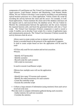 components of Load Runner are The Virtual User Generator, Controller, and the
Agent process, Load Runner Analysis and Monitoring, Load Runner Books
Online. We use VuGen to develop a vuser script by recording a user performing
typical business processes on a client application. VuGen creates the script by
recording the activity between the client and the server. For example, in web-
based applications, VuGen monitors the client end of the database and traces all
the requests sent to, and received from, the database server. We use VuGen to:
Monitor the communication between the application and the server; Generate
the required function calls; and Insert the generated function calls into a Vuser
script. The Virtual User Generator (VuGen) component is used to record a
script. It enables you to develop Vuser scripts for a variety of application types
and communication protocols. The Virtual User Generator (VuGen) records the
activity between client & server.

      Allows users to create scripts on how to interact with the application
      Script is recorded based on the protocol of the application it supports-
      Is used to create scripts based on how the application will be used be
      used-

      •VUGen only used for test creation and not test execution.
      •Process

      –Identify AUT/protocol(s)
      –Identify scenarios
      –Record script (for each scenario)
      –Edit script (as necessary)

      Is used to execute Load Runner scripts

      •Mirrors how multiple users will use the application.
      •Process

      –Identify how many VUsersrun each scenario
      –Identify the order/concurrency for each scenario
      –Create the controller script
      –Execute the controller script

   • Collects a large amount of information (using monitors) from each server
      involved in the tests
   •Provides tools to compare information gathered during each execution.
      –Gather statistics for each test execution
      –Correlate the statistics


                                        8
 