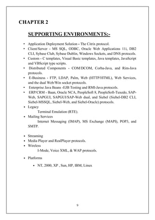 CHAPTER 2

    SUPPORTING ENVIRONMENTS:-
 • Application Deployment Solution - The Citrix protocol.
 • Client/Server - MS SQL, ODBC, Oracle Web Applications 11i, DB2
   CLI, Sybase Club, Sybase Dublin, Windows Sockets, and DNS protocols.
 • Custom - C templates, Visual Basic templates, Java templates, JavaScript
   and VBScript type scripts.
 • Distributed Components - COM/DCOM, Corba-Java, and Rim-Java
   protocols.
 • E-Business - FTP, LDAP, Palm, Web (HTTP/HTML), Web Services,
   and the dual Web/Win socket protocols.
 • Enterprise Java Beans -EJB Testing and RMI-Java protocols.
 • ERP/CRM - Baan, Oracle NCA, PeopleSoft 8, PeopleSoft-Tuxedo, SAP-
   Web, SAPGUI, SAPGUI/SAP-Web dual, and Siebel (Siebel-DB2 CLI,
   Siebel-MSSQL, Siebel-Web, and Siebel-Oracle) protocols.
 • Legacy
          Terminal Emulation (RTE).
 • Mailing Services
          Internet Messaging (IMAP), MS Exchange (MAPI), POP3, and
   SMTP.

 • Streaming
 • Media Player and RealPlayer protocols.
 • Wireless
         I-Mode, Voice XML, & WAP protocols.

 • Platforms

       • NT, 2000, XP , Sun, HP, IBM, Linux




                                   9
 