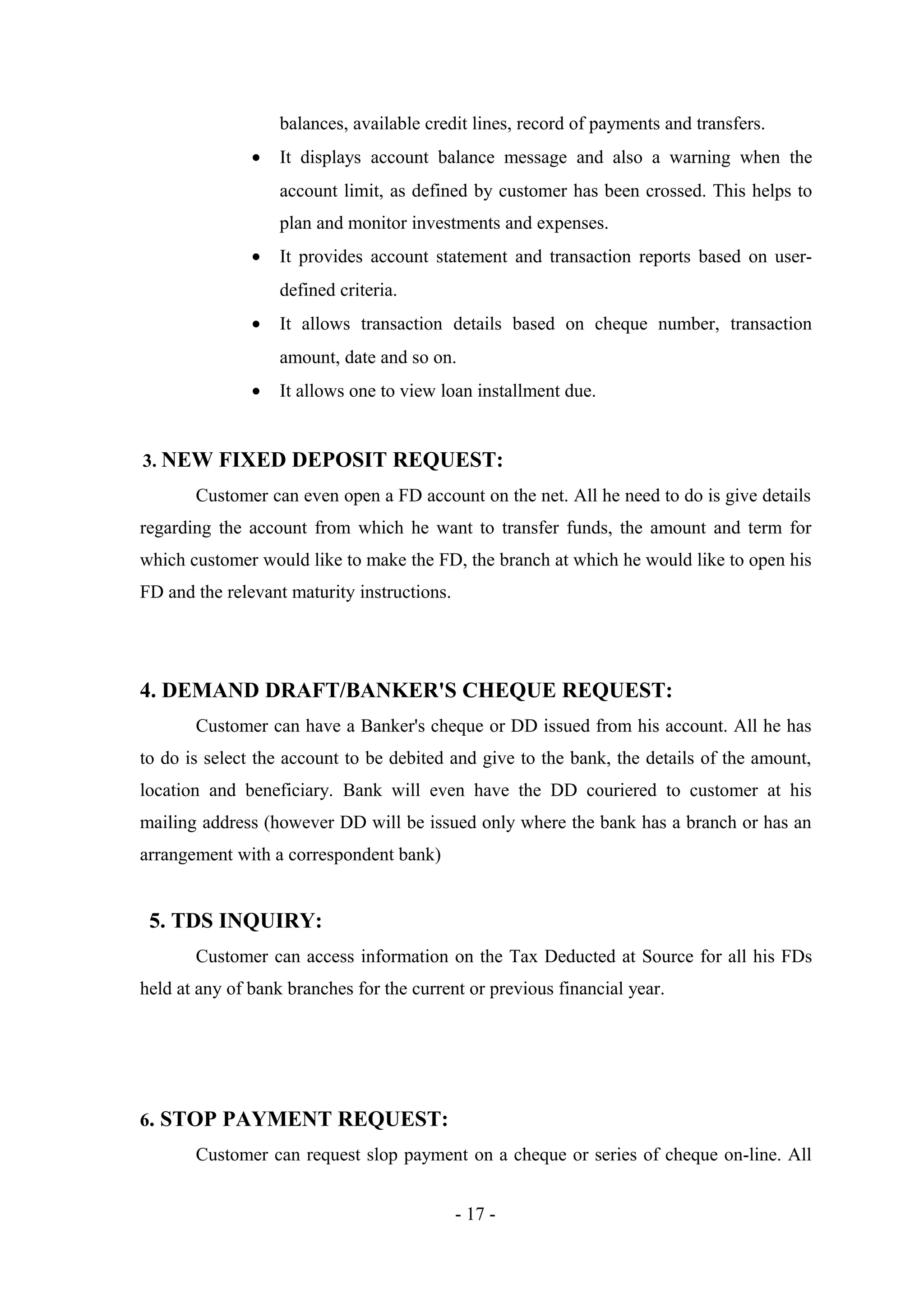 balances, available credit lines, record of payments and transfers.
•

It displays account balance message and also a warning when the
account limit, as defined by customer has been crossed. This helps to
plan and monitor investments and expenses.

•

It provides account statement and transaction reports based on userdefined criteria.

•

It allows transaction details based on cheque number, transaction
amount, date and so on.

•

It allows one to view loan installment due.

3. NEW FIXED DEPOSIT REQUEST:
Customer can even open a FD account on the net. All he need to do is give details
regarding the account from which he want to transfer funds, the amount and term for
which customer would like to make the FD, the branch at which he would like to open his
FD and the relevant maturity instructions.

4. DEMAND DRAFT/BANKER'S CHEQUE REQUEST:
Customer can have a Banker's cheque or DD issued from his account. All he has
to do is select the account to be debited and give to the bank, the details of the amount,
location and beneficiary. Bank will even have the DD couriered to customer at his
mailing address (however DD will be issued only where the bank has a branch or has an
arrangement with a correspondent bank)

5. TDS INQUIRY:
Customer can access information on the Tax Deducted at Source for all his FDs
held at any of bank branches for the current or previous financial year.

6. STOP PAYMENT REQUEST:
Customer can request slop payment on a cheque or series of cheque on-line. All
- 17 -

 
