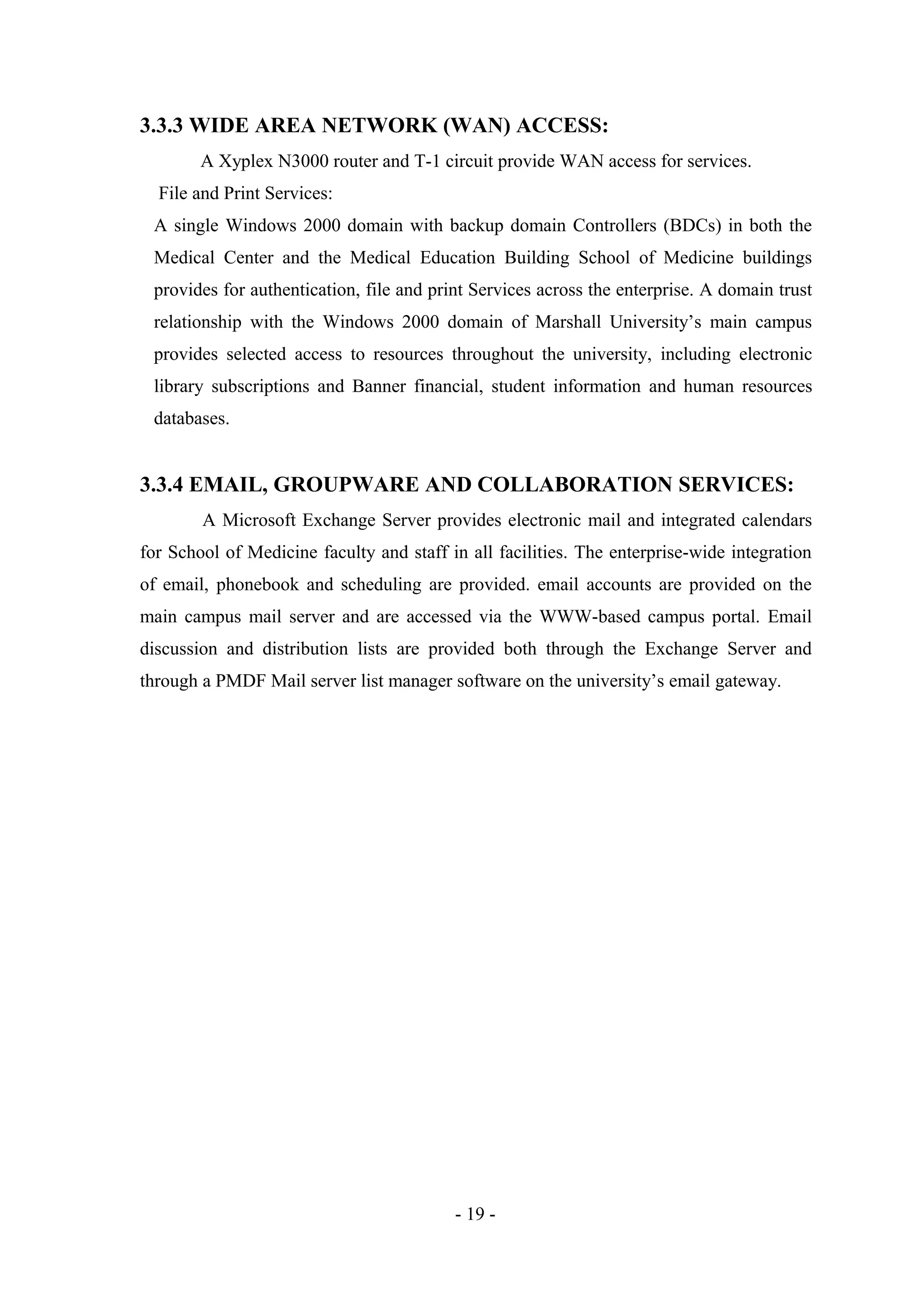 3.3.3 WIDE AREA NETWORK (WAN) ACCESS:
A Xyplex N3000 router and T-1 circuit provide WAN access for services.
File and Print Services:
A single Windows 2000 domain with backup domain Controllers (BDCs) in both the
Medical Center and the Medical Education Building School of Medicine buildings
provides for authentication, file and print Services across the enterprise. A domain trust
relationship with the Windows 2000 domain of Marshall University’s main campus
provides selected access to resources throughout the university, including electronic
library subscriptions and Banner financial, student information and human resources
databases.

3.3.4 EMAIL, GROUPWARE AND COLLABORATION SERVICES:
A Microsoft Exchange Server provides electronic mail and integrated calendars
for School of Medicine faculty and staff in all facilities. The enterprise-wide integration
of email, phonebook and scheduling are provided. email accounts are provided on the
main campus mail server and are accessed via the WWW-based campus portal. Email
discussion and distribution lists are provided both through the Exchange Server and
through a PMDF Mail server list manager software on the university’s email gateway.

- 19 -

 